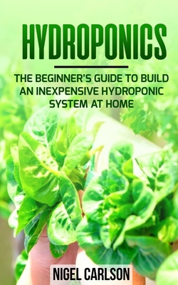Hydroponics: The Beginner's Guide to Build an Inexpensive Hydroponic System at Home By Nigel Carlson Cover Image