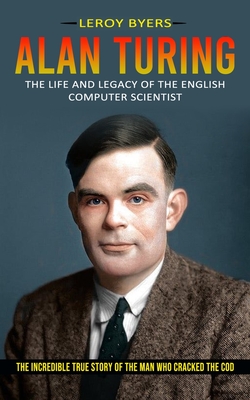 Alan Turing: The Life And Legacy Of The English Computer Scientist (The Incredible True Story Of The Man Who Cracked The Cod) Cover Image