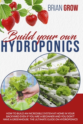 Build Your Own Hydroponics: How to Build an Incredible System at Home in Your Backyard Even If You Are a Beginner and You Don't Have a Greenhouse. By Brian Grow Cover Image