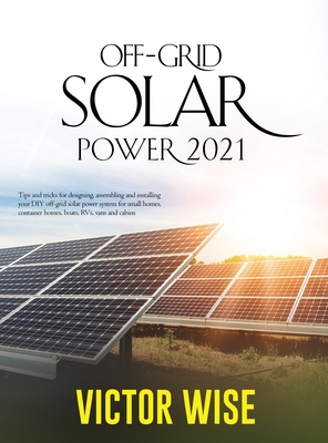 Off-Grid Solar Power 2021: Tips and tricks for designing, assembling and installing your DIY off-grid solar power system for small homes, contain By Victor Wise Cover Image