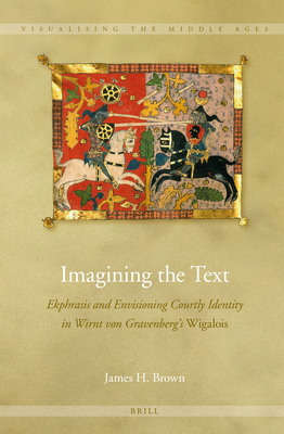 Imagining the Text: Ekphrasis and Envisioning Courtly Identity in Wirnt Von Gravenberg's Wigalois (Visualising the Middle Ages #10) By James H. Brown Cover Image