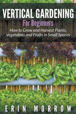 Vertical Gardening For Beginners: How to Grow and Harvest Plants, Vegetables and Fruits in Small Spaces Cover Image