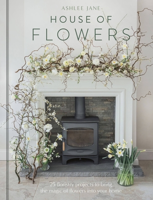 The House of Flowers: 25 floristry projects to bring the magic of flowers into your home By Ashlee Jane Cover Image
