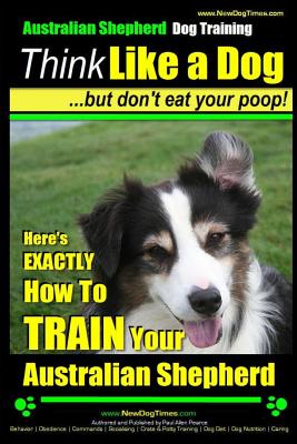 Australian Shepherd Dog Training Think Like a Dog, But Don't Eat Your Poop!: Here's EXACTLY How To Train Your Australian Shepherd