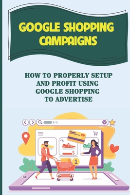 Google Shopping Campaigns: How To Properly Setup And Profit Using Google Shopping To Advertise: Laying The Groundwork By Winnifred Yaroch Cover Image
