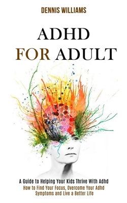 Adhd for Adult: How to Find Your Focus, Overcome Your Adhd Symptoms and Live a Better Life (A Guide to Helping Your Kids Thrive With A By Dennis Williams Cover Image