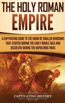 The Holy Roman Empire: A Captivating Guide to the Union of Smaller Kingdoms That Started During the Early Middle Ages and Dissolved During th By Captivating History Cover Image