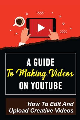 A Guide To Making Videos On Youtube: How To Edit And Upload Creative Videos: Youtube Channel Tips