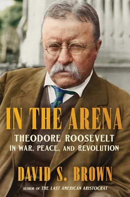 In the Arena: Theodore Roosevelt in War, Peace, and Revolution By David S. Brown Cover Image