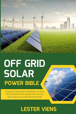Off Grid Solar Power Bible: A Step-by-Step Guide to Building Your Own Off-Grid Solar Power System and Go from Zero know-how to Zero Electricity Bi Cover Image