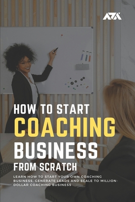 How to Start a Coaching Business From Scratch: Learn How to Start Your Own Coaching Business, Generate Leads and Scale to Million-Dollar Coaching Busi Cover Image