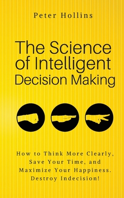 The Science of Intelligent Decision Making: An Actionable Guide to Clearer Thinking, Destroying Indecision, Improving Insight, & Making Complex Decisi