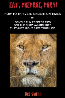 Eat, Prepare, Pray! How To Thrive In Uncertain Times Or Gentle Fun Prepper Tips For The Survival-Inclined That Just Might Save Your Life By Dre Smith Cover Image