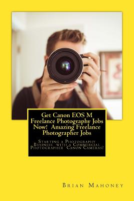 Get Canon EOS M Freelance Photography Jobs Now! Amazing Freelance Photographer Jobs: Starting a Photography Business with a Commercial Photographer Ca Cover Image