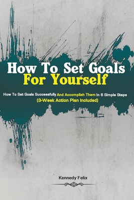 How To Set Goals For Yourself: How To Set Goals Successfully And Accomplish Them In 6 Simple Steps (3-Week Action Plan Included) Cover Image