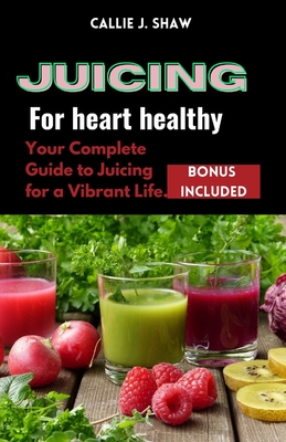Juicing for Heart Healthy: Your Complete Guide to Juicing for a Vibrant Life. By Callie J. Shaw Cover Image