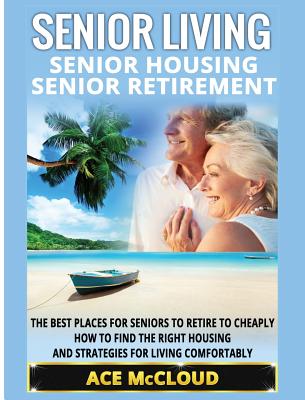 Senior Living: Senior Housing: Senior Retirement: The Best Places For Seniors To Retire To Cheaply, How To Find The Right Housing And (Discover the Best Places for Seniors to Retire to)