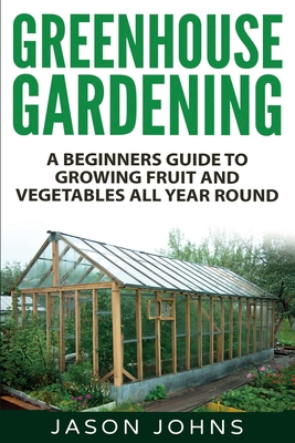 Greenhouse Gardening - A Beginners Guide To Growing Fruit and Vegetables All Year Round: Everything You Need To Know About Owning A Greenhouse (Inspiring Gardening Ideas #18)
