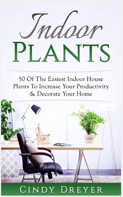 Indoor Plants: 50 of the Easiest Indoor House Plants to Increase Your Productivity & Decorate Your Home By Cindy Dreyer Cover Image