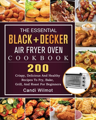 The Essential BLACK+DECKER Air Fryer Oven Cookbook: 200 Crispy, Delicious And Healthy Recipes To Fry, Bake, Grill, And Roast For Beginners By Candi Wilmot Cover Image