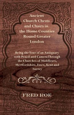Ancient Church Chests and Chairs in the Home Counties Round Greater London - Being the Tour of an Antiquary with Pencil and Camera Through the Churche By Fred Roe Cover Image