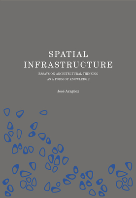 Spatial Infrastructure: Essays on Architectural Thinking as a Form of Knowledge By Jose Araguez Cover Image
