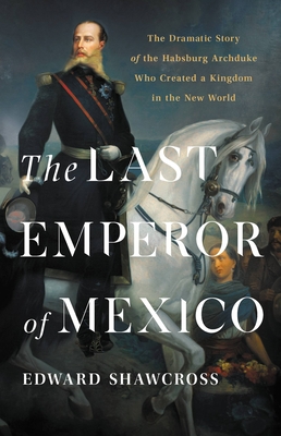 The Last Emperor of Mexico: The Dramatic Story of the Habsburg Archduke Who Created a Kingdom in the New World By Edward Shawcross Cover Image
