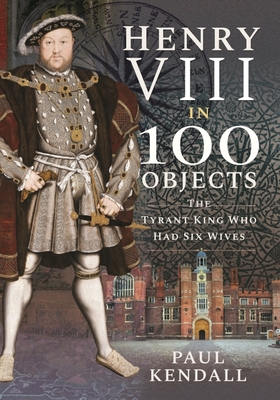 Henry VIII in 100 Objects: The Tyrant King Who Had Six Wives By Paul Kendall Cover Image