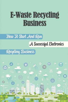 E-Waste Recycling Business: How To Start And Run A Successful Electronics Recycling Business: E Waste Business Model Cover Image