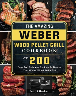 The Amazing Weber Wood Pellet Grill Cookbook: Over 200 Easy And Delicious Recipes To Master Your Weber Wood Pellet Grill By Patrick Gardner Cover Image