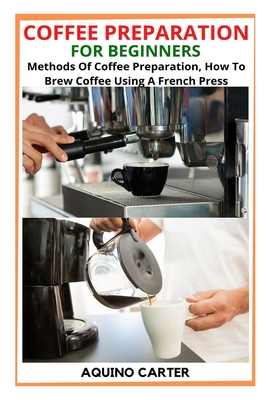 Coffee Preparation for Beginners: Methods Of Coffee Preparation, How To Brew Coffee Using A French Press By Aquino Carter Cover Image