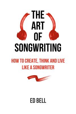 The Art of Songwriting: How to Create, Think and Live Like a Songwriter By Ed Bell Cover Image
