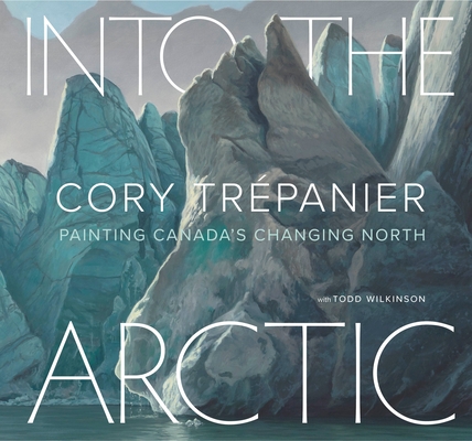Into the Arctic: Painting Canada's Changing North By Cory Trépanier, Todd Wilkinson (With) Cover Image