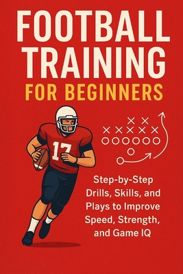 Football Training for Beginners: Step-by-Step Drills, Skills, and Plays to Improve Speed, Strength, and Game IQ for ages 7 to adult By Alexander Rhea Cover Image
