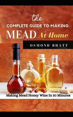 The Complete Guide to Making Mead at Home: Making Mead Honey Wine In 30 Minutes By Osmond Bhatt Cover Image