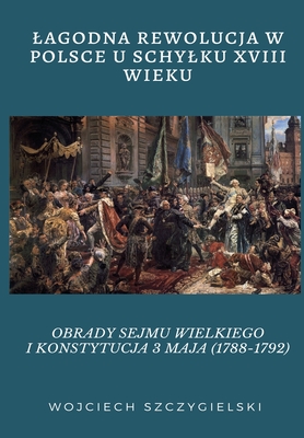 Lagodna Rewolucja W Polsce U Schylku XVIII Wieku: Obrady Sejmu Wielkiego I Konstytucja 3 Maja (1788-1792) Cover Image