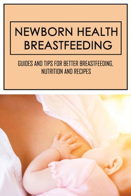 Newborn Health Breastfeeding: Guides And Tips For Better Breastfeeding, Nutrition And Recipes: Everything You Need To Know About Breastfeeding Cover Image