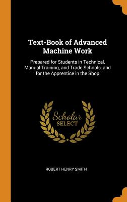 Text-Book of Advanced Machine Work: Prepared for Students in Technical, Manual Training, and Trade Schools, and for the Apprentice in the Shop By Robert Henry Smith Cover Image