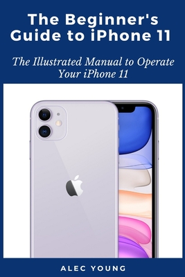 The Beginner's Guide to iPhone 11: The Illustrated Manual to Operate Your iPhone 11 By Alec Young Cover Image