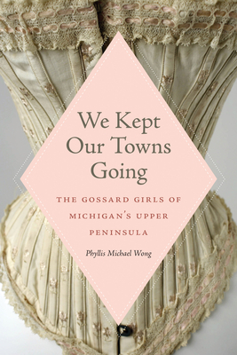 We Kept Our Towns Going: The Gossard Girls of Michigan's Upper Peninsula By Phyllis Michael Wong Cover Image