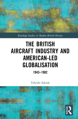 The British Aircraft Industry and American-Led Globalisation: 1943-1982 (Routledge Studies in Modern British History)