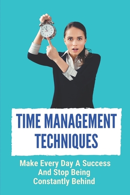 Time Management Techniques: Make Every Day A Success And Stop Being Constantly Behind: Work And Life Balance Cover Image