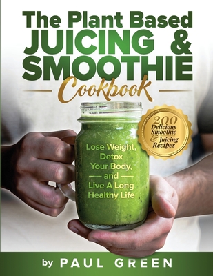 The Plant Based Juicing And Smoothie Cookbook: 200 Delicious Smoothie And Juicing Recipes To Lose Weight, Detox Your Body and Live A Long Healthy Life Cover Image