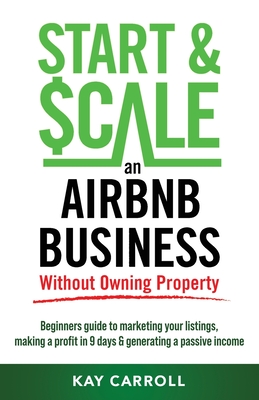 How to Start & Scale an Airbnb Business Without Owning Property: Beginners guide to marketing your listings, making a profit in 9 days & generating a By Kay Carroll Cover Image
