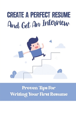 Create A Perfect Resume And Get An Interview: Proven Tips For Writing Your First Resume: What To Have In A Good Resume Cover Image