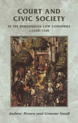 Court and Civic Society in the Burgundian Low Countries C.1420-1530 (Manchester Medieval Sources) By Andrew Brown, Graeme Small Cover Image