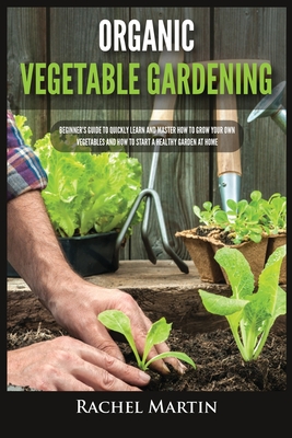Organic Vegetable Gardening: Beginner's Guide to Quickly Learn and Master How to Grow Your Own Vegetables and How to Start a Healthy Garden at Home Cover Image