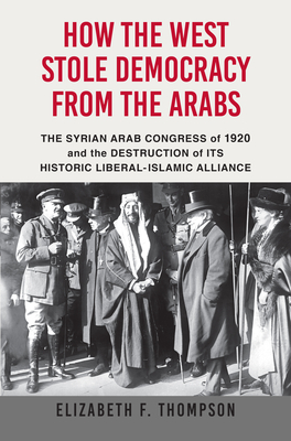 How the West Stole Democracy from the Arabs: The Syrian Congress of 1920 and the Destruction of Its Historic Liberal-Islamic Alliance By Elizabeth F. Thompson Cover Image