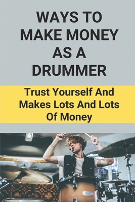 Ways To Make Money As A Drummer: Trust Yourself And Makes Lots And Lots Of Money: Drummers Survival Guide By Cory Cassels Cover Image