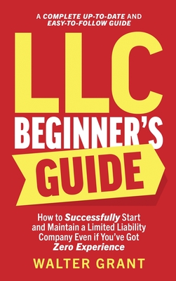 LLC Beginner's Guide: How to Successfully Start and Maintain a Limited Liability Company Even if You've Got Zero Experience (A Complete Up-t By Walter Grant Cover Image